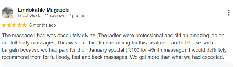 Google review from Lindokuhle Magasela, 5 out of 5 stars: “The massage I had was absolutely divine. The ladies were professional and did an amazing job on our full body massages. This was our third time returning for this treatment and it felt like such a bargain because we had paid for their January special (R100 for 45min massage). I would definitely recommend them for full body, foot and back massages. We got more than what we had expected.”
